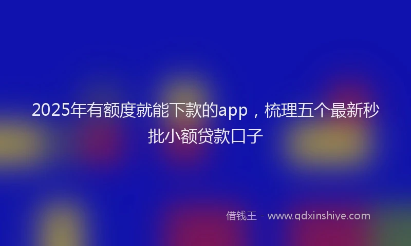 2025年有额度就能下款的app，梳理五个最新秒批小额贷款口子