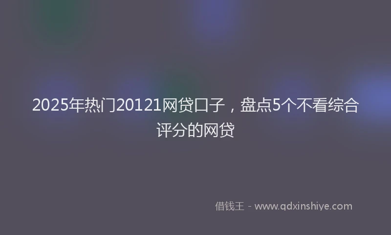 2025年热门20121网贷口子，盘点5个不看综合评分的网贷