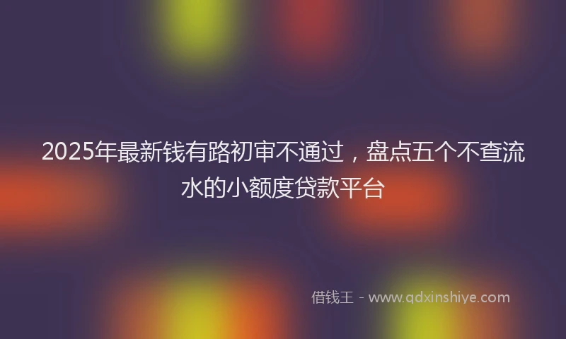 2025年最新钱有路初审不通过，盘点五个不查流水的小额度贷款平台
