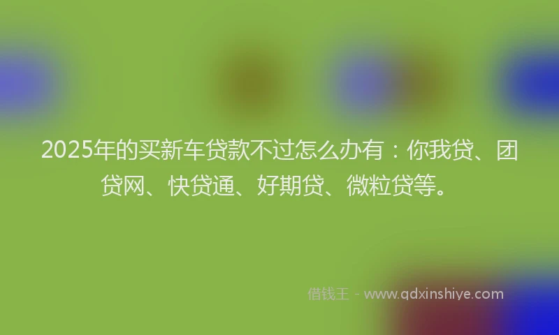 2025年的买新车贷款不过怎么办有：你我贷、团贷网、快贷通、好期贷、微粒贷等。