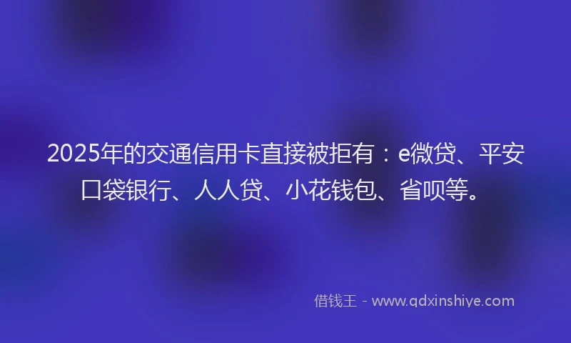 2025年的交通信用卡直接被拒有：e微贷、平安口袋银行、人人贷、小花钱包、省呗等。