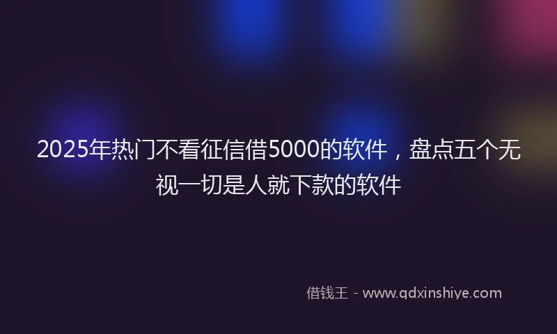 2025年热门不看征信借5000的软件，盘点五个无视一切是人就下款的软件