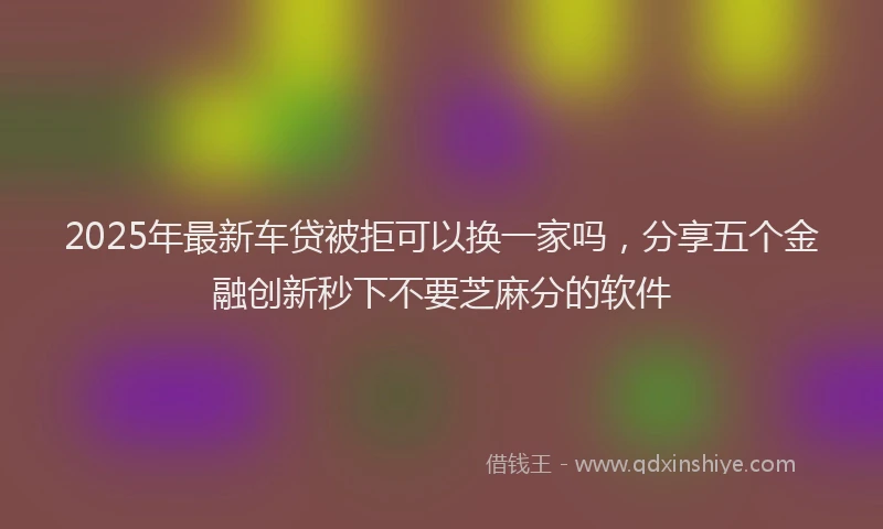 2025年最新车贷被拒可以换一家吗，分享五个金融创新秒下不要芝麻分的软件