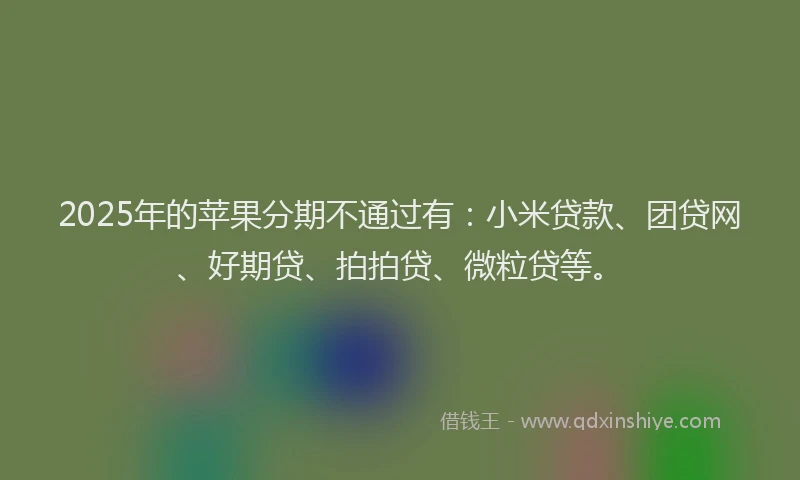 2025年的苹果分期不通过有：小米贷款、团贷网、好期贷、拍拍贷、微粒贷等。