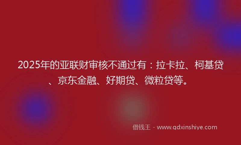 2025年的亚联财审核不通过有：拉卡拉、柯基贷、京东金融、好期贷、微粒贷等。