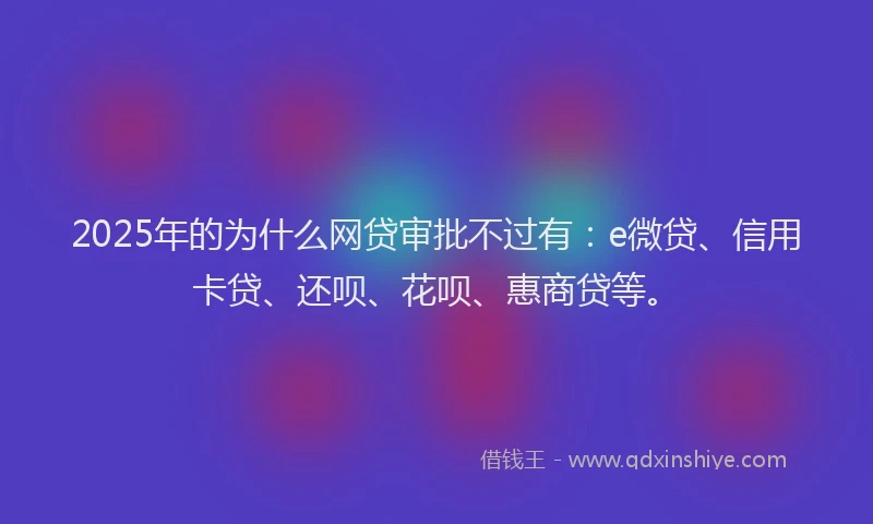 2025年的为什么网贷审批不过有：e微贷、信用卡贷、还呗、花呗、惠商贷等。