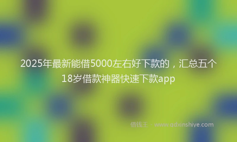 2025年最新能借5000左右好下款的，汇总五个18岁借款神器快速下款app