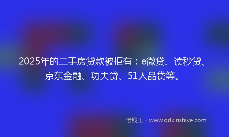 2025年的二手房贷款被拒有：e微贷、读秒贷、京东金融、功夫贷、51人品贷等。