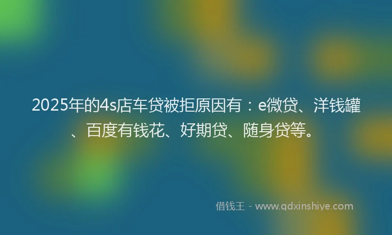 2025年的4s店车贷被拒原因有：e微贷、洋钱罐、百度有钱花、好期贷、随身贷等。
