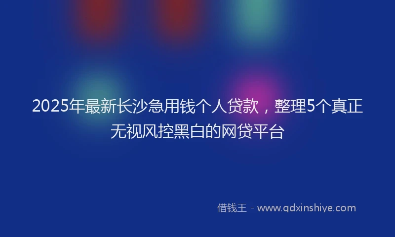 2025年最新长沙急用钱个人贷款，整理5个真正无视风控黑白的网贷平台