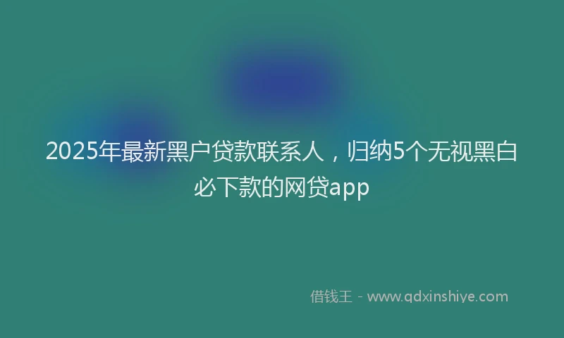 2025年最新黑户贷款联系人，归纳5个无视黑白必下款的网贷app