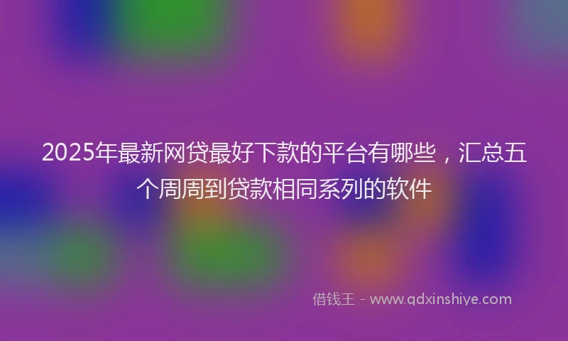 2025年最新网贷最好下款的平台有哪些,汇总五个周周到贷款相同系列的软件