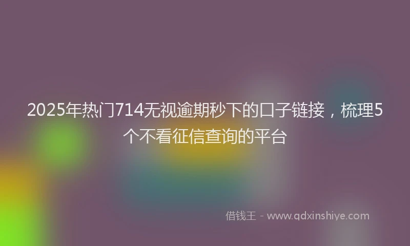 2025年热门714无视逾期秒下的口子链接，梳理5个不看征信查询的平台