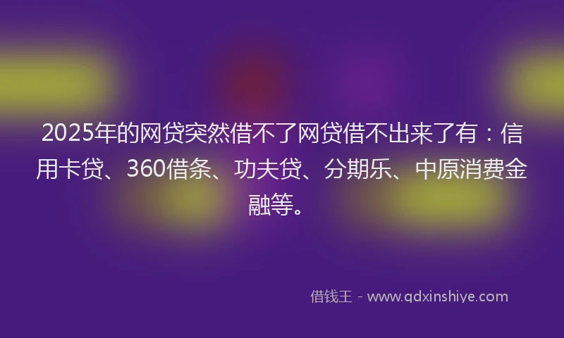 2025年的网贷突然借不了网贷借不出来了有：信用卡贷、360借条、功夫贷、分期乐、中原消费金融等。