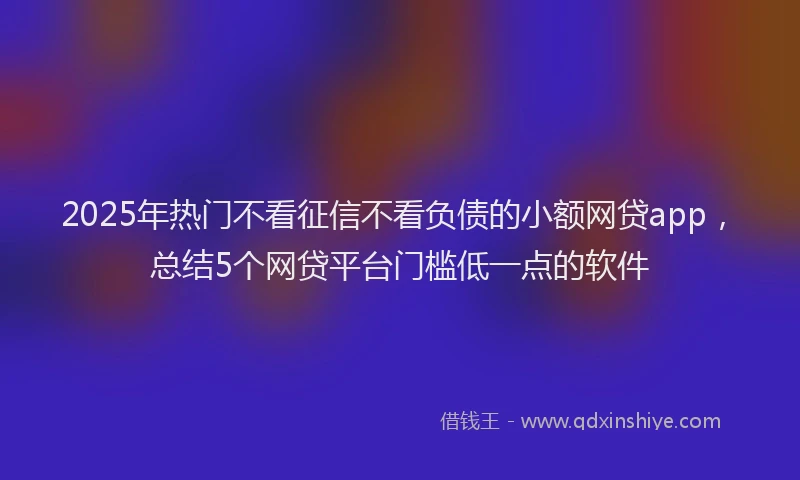 2025年热门不看征信不看负债的小额网贷app，总结5个网贷平台门槛低一点的软件