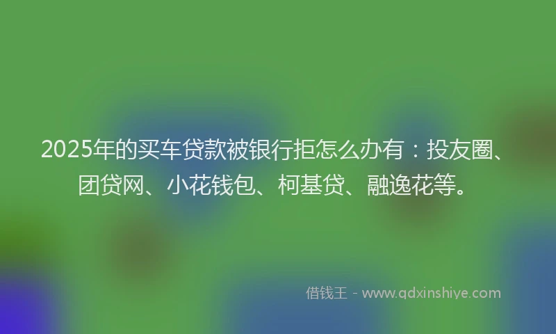 2025年的买车贷款被银行拒怎么办有：投友圈、团贷网、小花钱包、柯基贷、融逸花等。