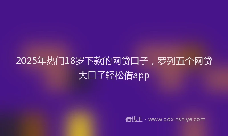 2025年热门18岁下款的网贷口子，罗列五个网贷大口子轻松借app