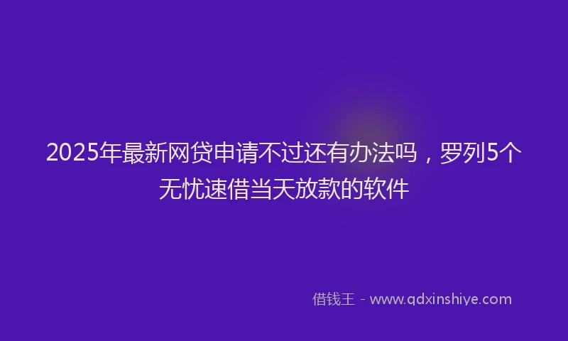 2025年最新网贷申请不过还有办法吗，罗列5个无忧速借当天放款的软件