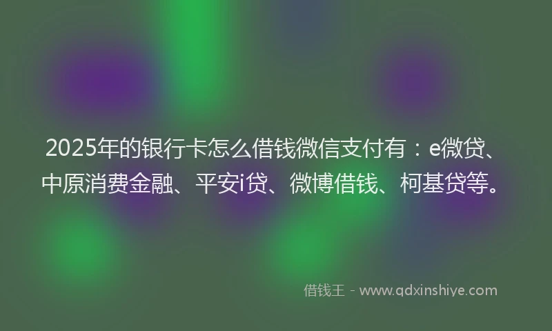 2025年的银行卡怎么借钱微信支付有：e微贷、中原消费金融、平安i贷、微博借钱、柯基贷等。