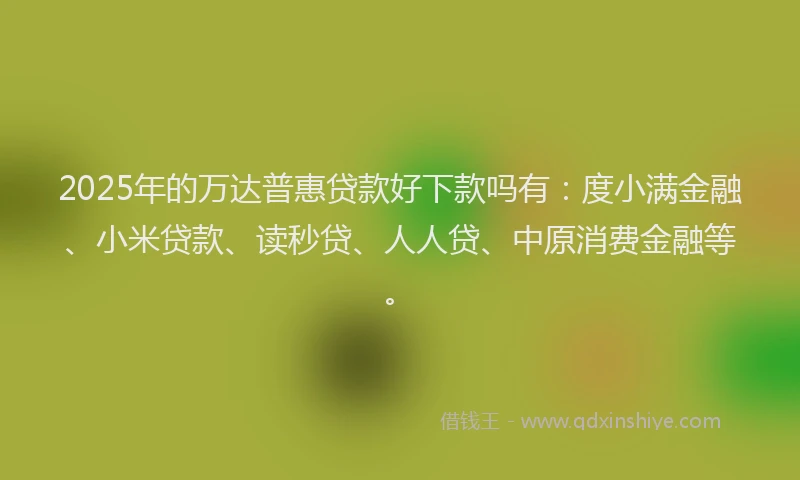 2025年的万达普惠贷款好下款吗有：度小满金融、小米贷款、读秒贷、人人贷、中原消费金融等。