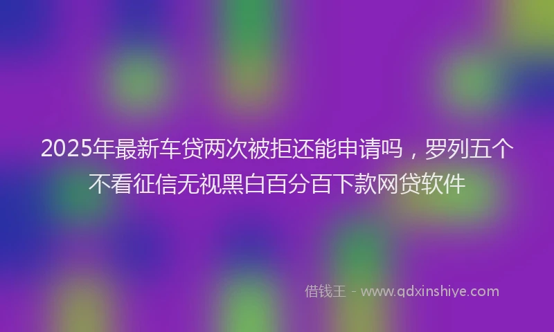 2025年最新车贷两次被拒还能申请吗，罗列五个不看征信无视黑白百分百下款网贷软件