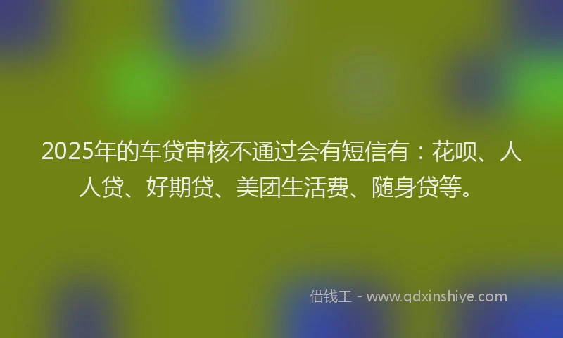 2025年的车贷审核不通过会有短信有：花呗、人人贷、好期贷、美团生活费、随身贷等。
