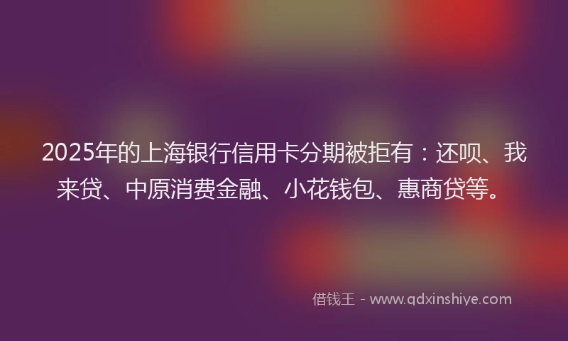 2025年的上海银行信用卡分期被拒有：还呗、我来贷、中原消费金融、小花钱包、惠商贷等。