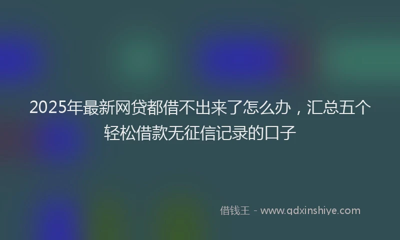 2025年最新网贷都借不出来了怎么办，汇总五个轻松借款无征信记录的口子