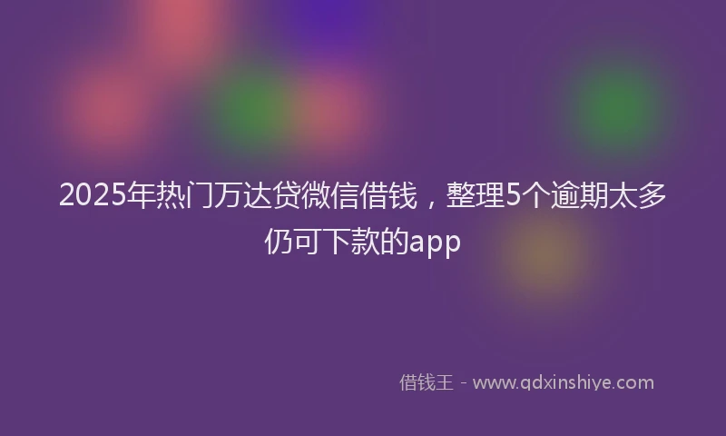 2025年热门万达贷微信借钱，整理5个逾期太多仍可下款的app