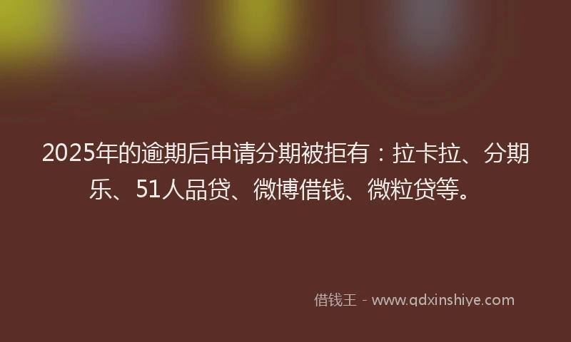 2025年的逾期后申请分期被拒有：拉卡拉、分期乐、51人品贷、微博借钱、微粒贷等。