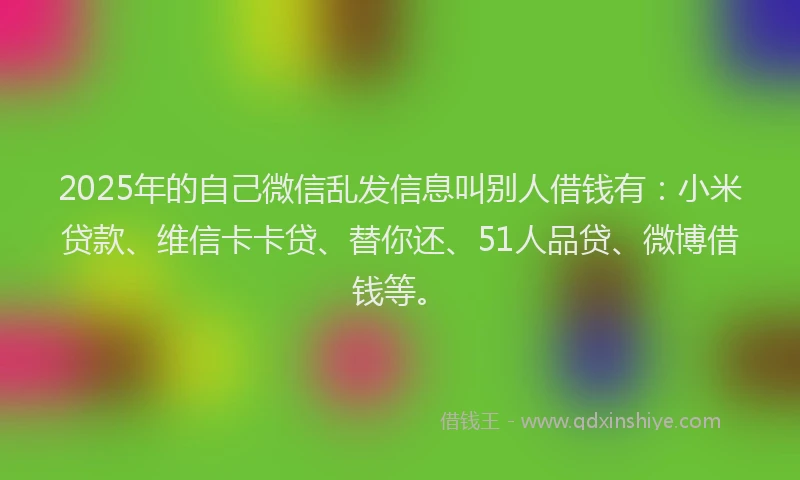 2025年的自己微信乱发信息叫别人借钱有：小米贷款、维信卡卡贷、替你还、51人品贷、微博借钱等。