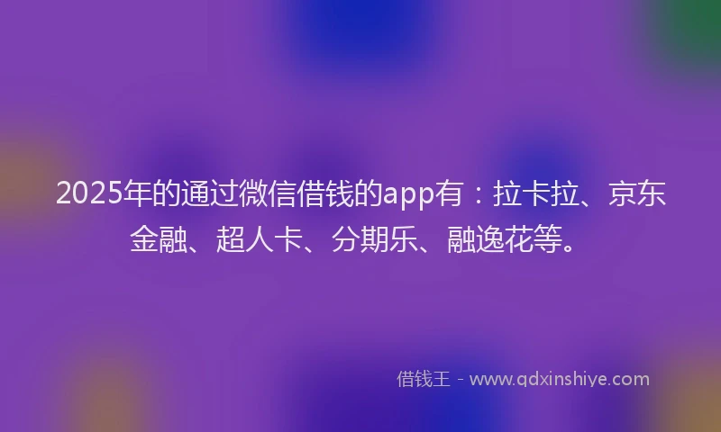 2025年的通过微信借钱的app有：拉卡拉、京东金融、超人卡、分期乐、融逸花等。