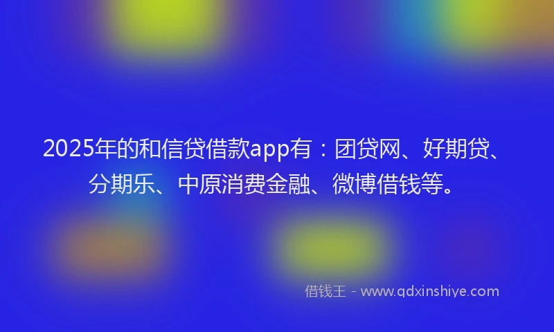 2025年的和信贷借款app有：团贷网、好期贷、分期乐、中原消费金融、微博借钱等。