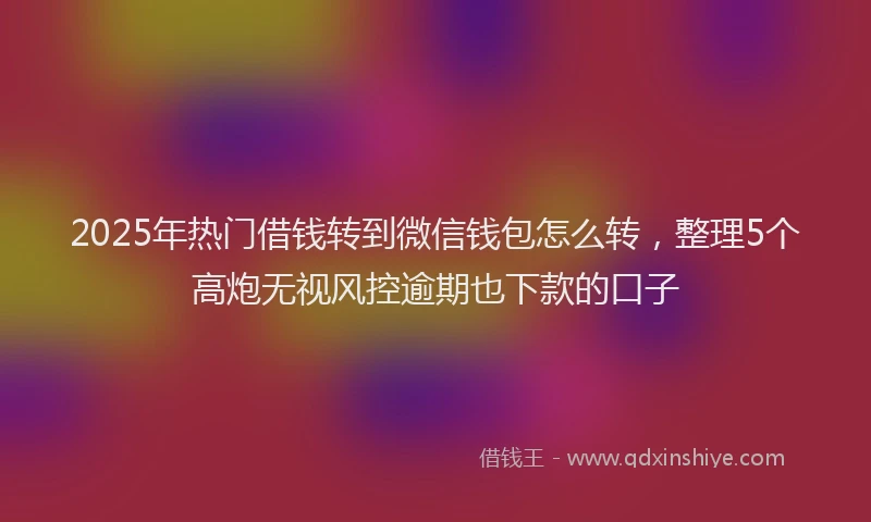 2025年热门借钱转到微信钱包怎么转，整理5个高炮无视风控逾期也下款的口子