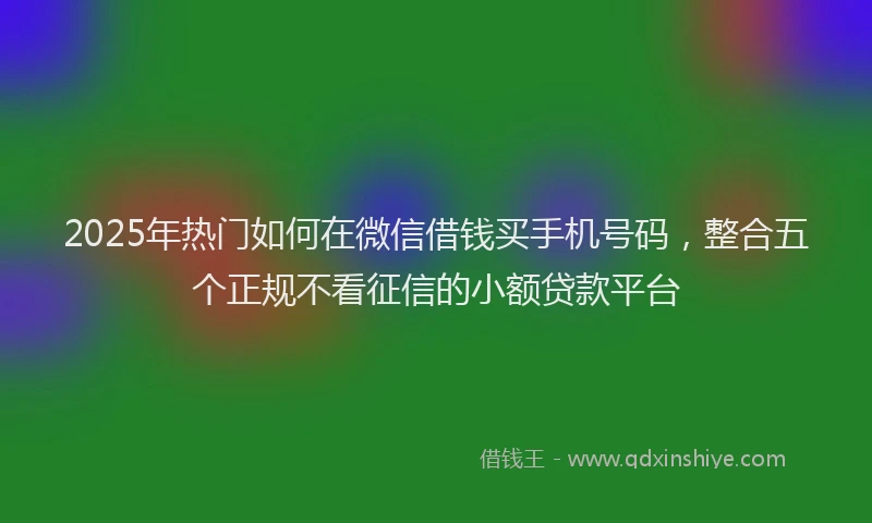 2025年热门如何在微信借钱买手机号码，整合五个正规不看征信的小额贷款平台