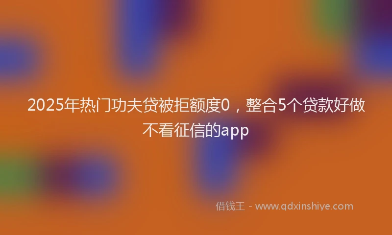 2025年热门功夫贷被拒额度0，整合5个贷款好做不看征信的app
