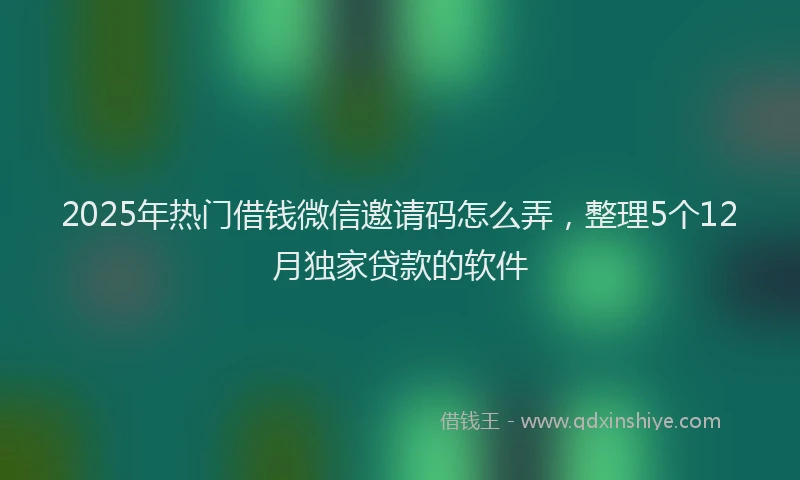 2025年热门借钱微信邀请码怎么弄，整理5个12月独家贷款的软件