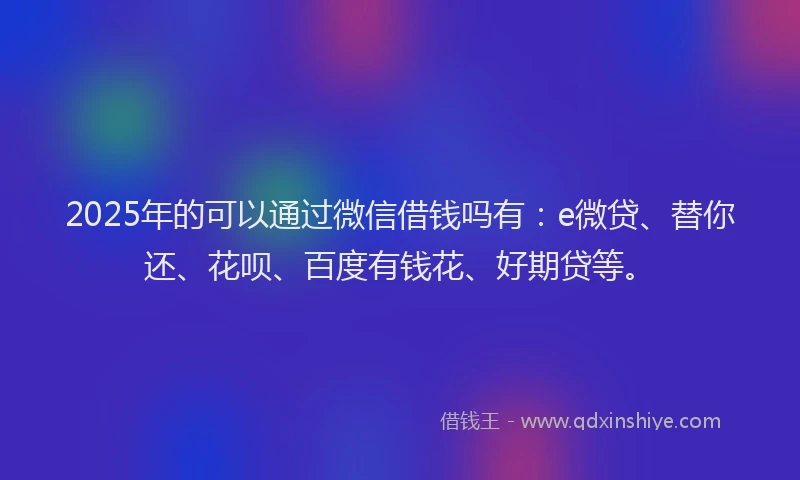 2025年的可以通过微信借钱吗有：e微贷、替你还、花呗、百度有钱花、好期贷等。
