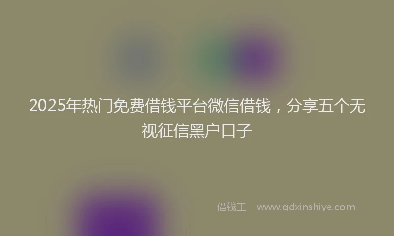 2025年热门免费借钱平台微信借钱，分享五个无视征信黑户口子