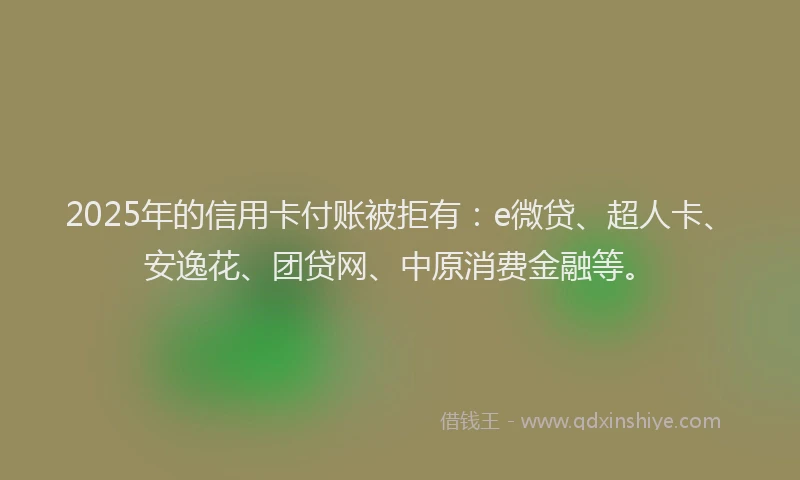 2025年的信用卡付账被拒有：e微贷、超人卡、安逸花、团贷网、中原消费金融等。