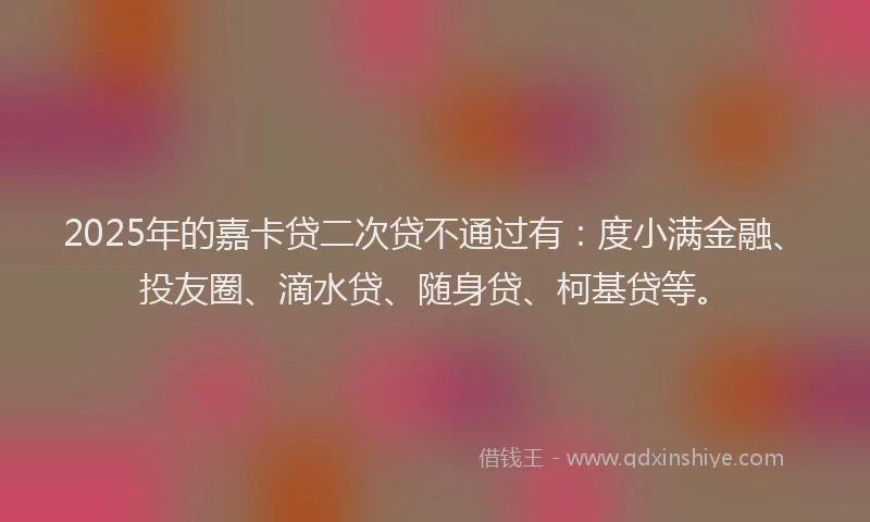 2025年的嘉卡贷二次贷不通过有：度小满金融、投友圈、滴水贷、随身贷、柯基贷等。