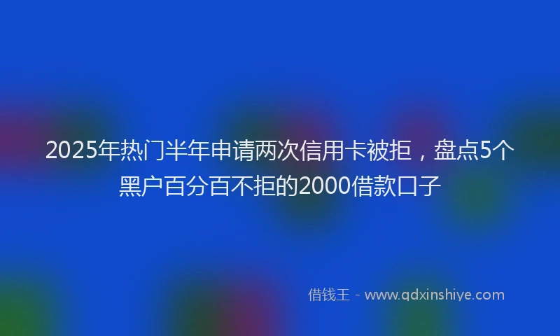 2025年热门半年申请两次信用卡被拒，盘点5个黑户百分百不拒的2000借款口子