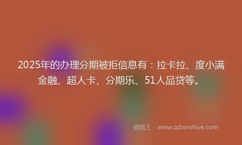 2025年的办理分期被拒信息有：拉卡拉、度小满金融、超人卡、分期乐、51人品贷等。