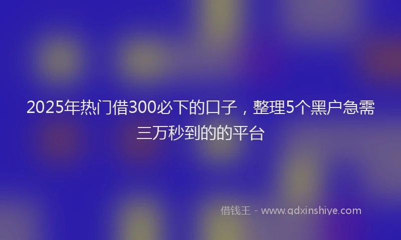 2025年热门借300必下的口子，整理5个黑户急需三万秒到的的平台
