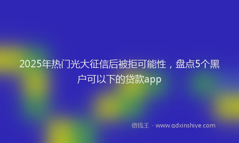2025年热门光大征信后被拒可能性，盘点5个黑户可以下的贷款app