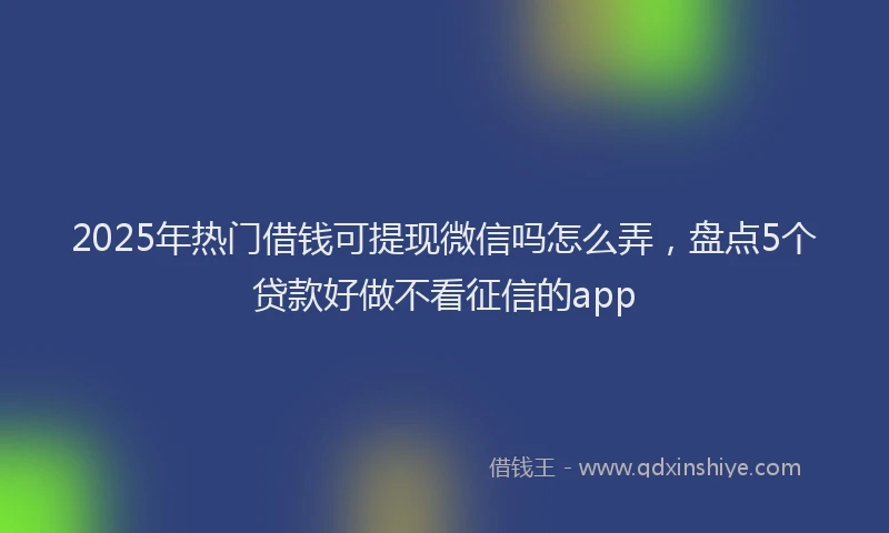 2025年热门借钱可提现微信吗怎么弄，盘点5个贷款好做不看征信的app