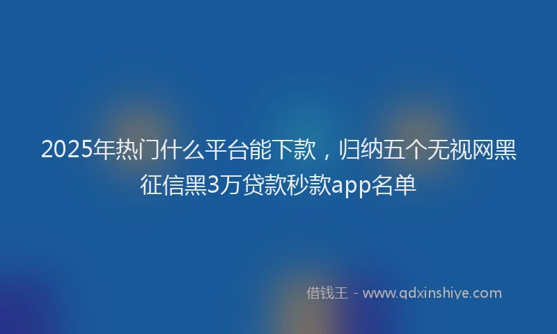 2025年热门什么平台能下款，归纳五个无视网黑征信黑3万贷款秒款app名单