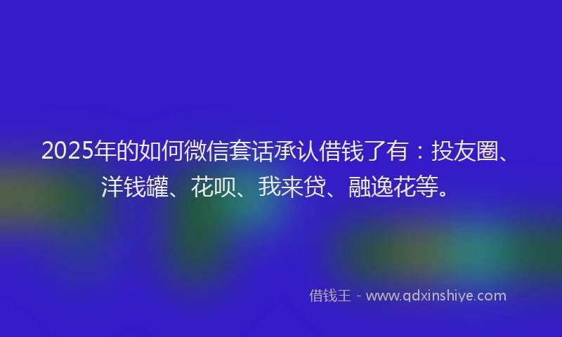 2025年的如何微信套话承认借钱了有：投友圈、洋钱罐、花呗、我来贷、融逸花等。