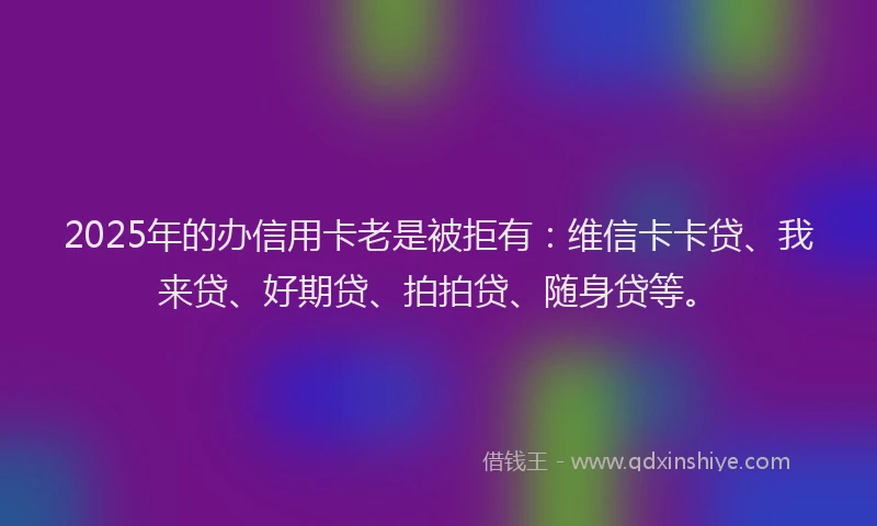 2025年的办信用卡老是被拒有：维信卡卡贷、我来贷、好期贷、拍拍贷、随身贷等。