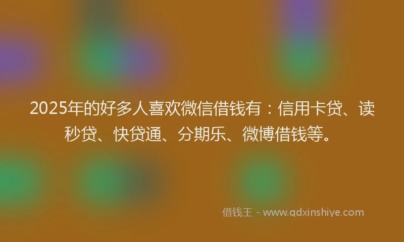 2025年的好多人喜欢微信借钱有：信用卡贷、读秒贷、快贷通、分期乐、微博借钱等。